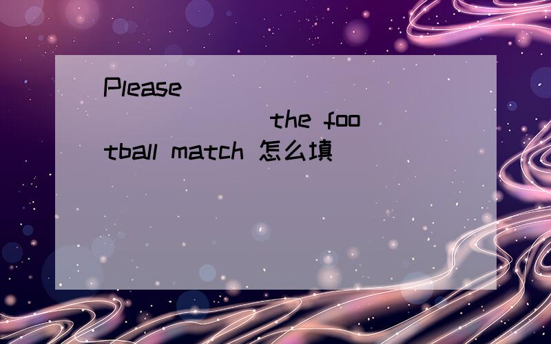 Please ___ ____ _____the football match 怎么填