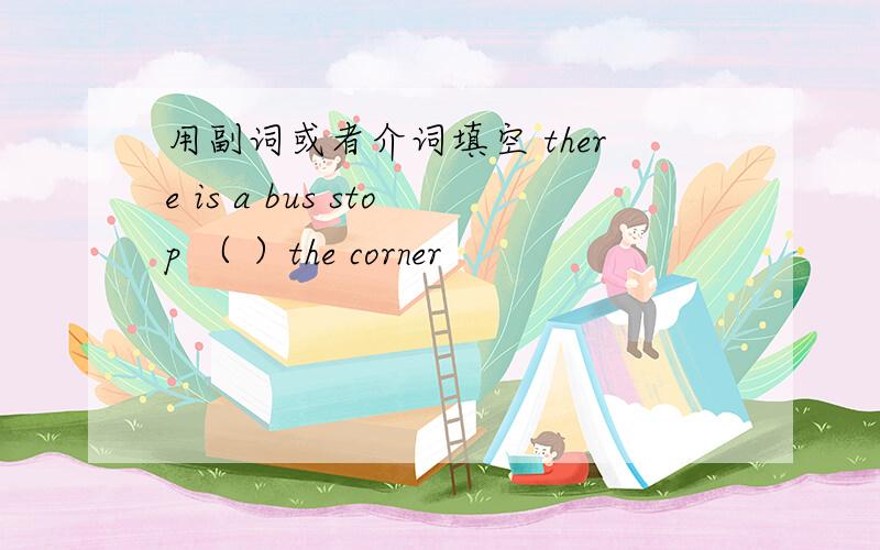 用副词或者介词填空 there is a bus stop （ ）the corner