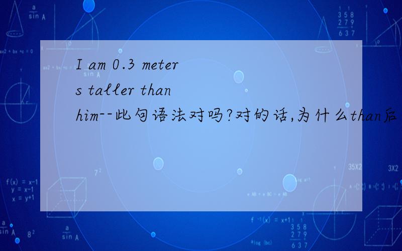 I am 0.3 meters taller than him--此句语法对吗?对的话,为什么than后不用 he 而用 him---------------------------------------------------------------我记得：比较前后应该是并列的结构,如：she is stronger than I--而没有