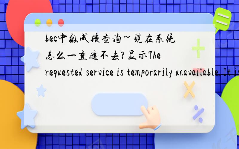 bec中级成绩查询~现在系统怎么一直进不去?显示The requested service is temporarily unavailable.It is either overloaded or under maintenance.Please try later.还有没人知道北二外的考点号啊?