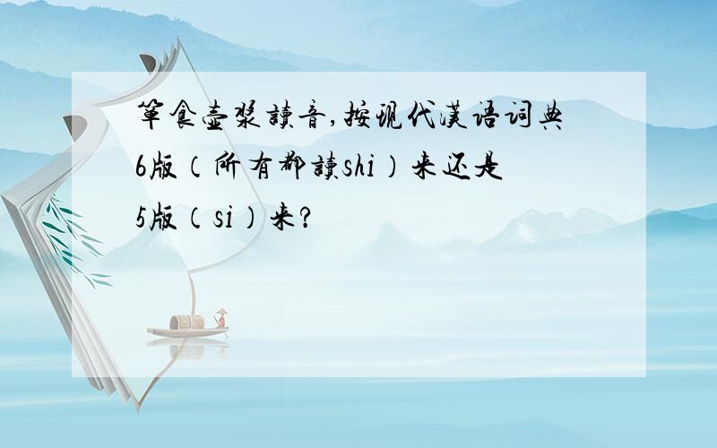 箪食壶浆读音,按现代汉语词典6版（所有都读shi）来还是5版（si）来?