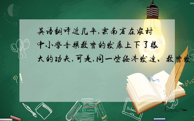 英语翻译近几年,云南省在农村中小学音乐教育的发展上下了很大的功夫,可是,同一些经济发达、教育发展较快的地区相比仍存在很大的差距.大关县位于云南省东北部,是云南省贫困县,学校的