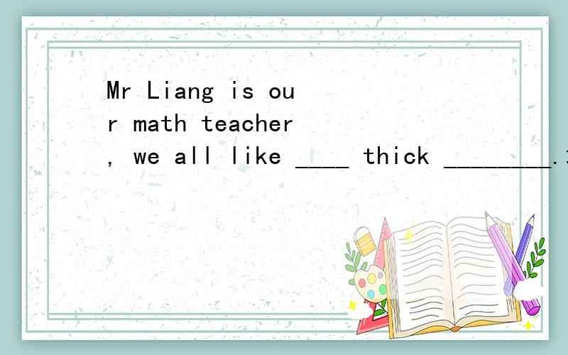 Mr Liang is our math teacher, we all like ____ thick ________.填空完整题目：填上合适的词，使句意完整通顺。