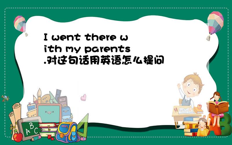 I went there with my parents.对这句话用英语怎么提问
