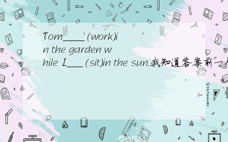 Tom____(work)in the garden while I___(sit)in the sun.我知道答案前一个是was working,后一个铁定是was sitting无误了.但我对前一个有些疑惑.为什么不是worked而是was working呢?如果在前一个空用的不是work这个持