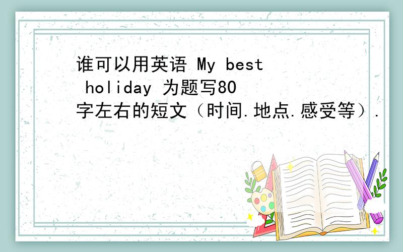 谁可以用英语 My best holiday 为题写80字左右的短文（时间.地点.感受等）.