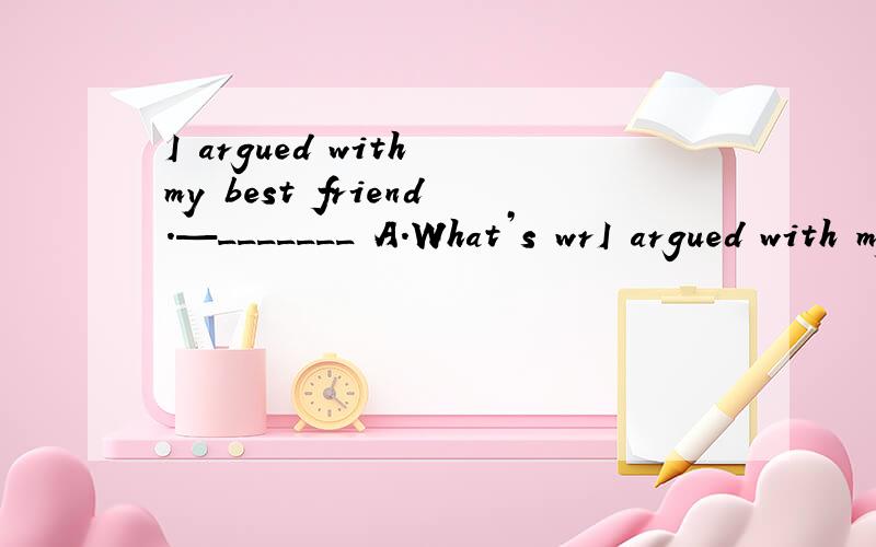 I argued with my best friend.—_______ A.What’s wrI argued with my best friend.—_______A.What’s wrong?B.Can I help you?
