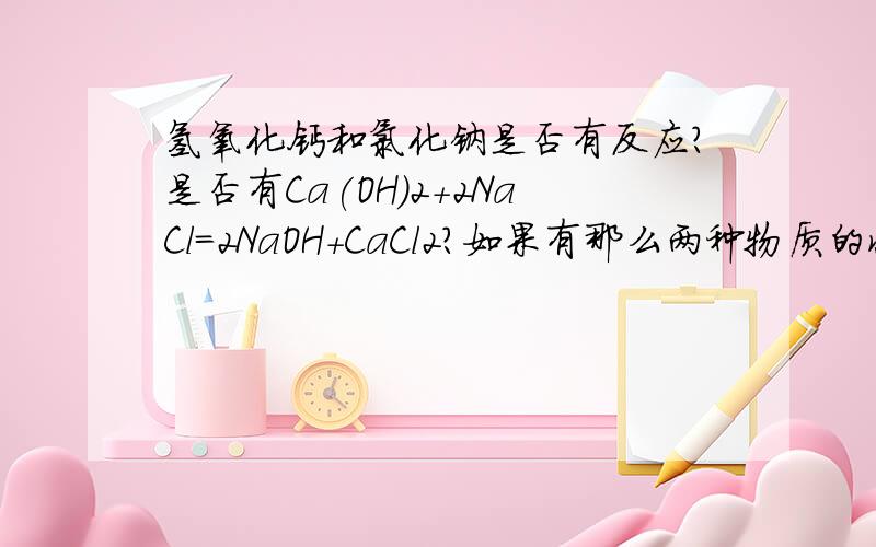 氢氧化钙和氯化钠是否有反应?是否有Ca(OH)2+2NaCl=2NaOH+CaCl2?如果有那么两种物质的状态应该是什么呢?都是固体,还是一种是固体一种是溶液,还是两种都要溶液?