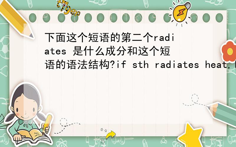 下面这个短语的第二个radiates 是什么成分和这个短语的语法结构?if sth radiates heat,light or energy or heat,etc.radiates from it,the heat is sent out in all directions这是 radiate 的一个解释.