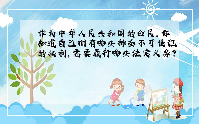 作为中华人民共和国的公民,你知道自己拥有哪些神圣不可侵犯的权利,需要履行哪些法定义务?