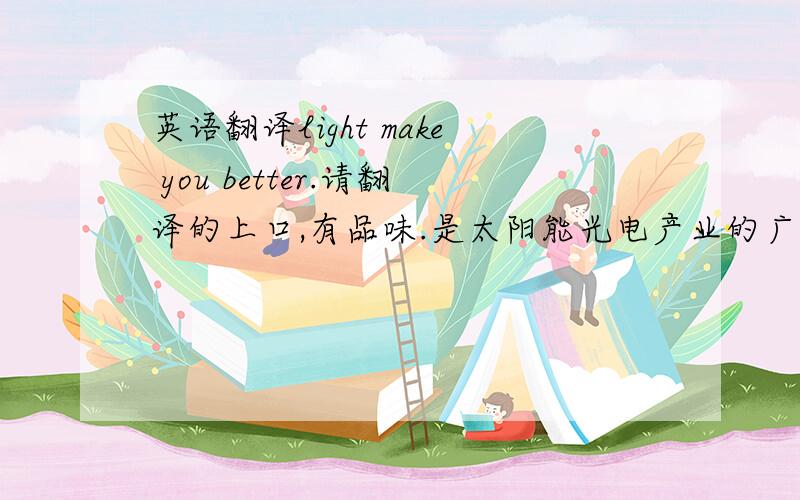 英语翻译light make you better.请翻译的上口,有品味.是太阳能光电产业的广告语。