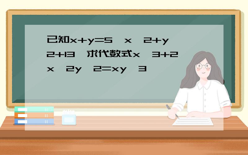 已知x+y=5,x^2+y^2+13,求代数式x^3+2x^2y^2=xy^3