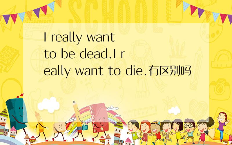 I really want to be dead.I really want to die.有区别吗