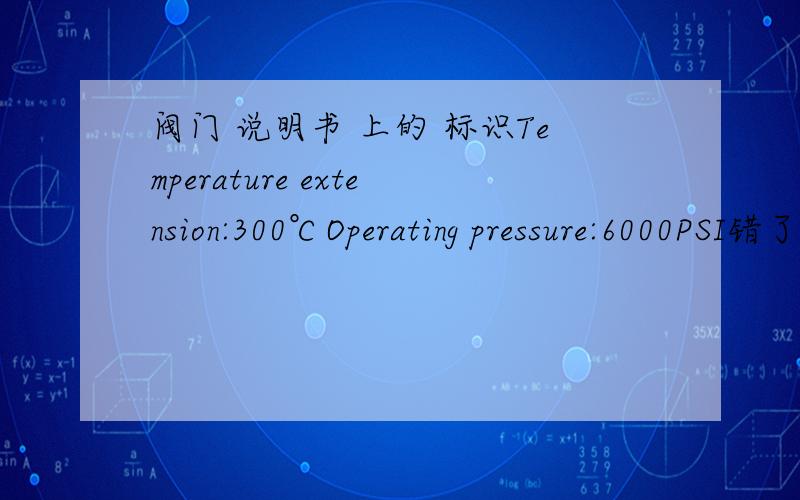 阀门 说明书 上的 标识Temperature extension:300℃Operating pressure:6000PSI错了错了 似乎 是 30℃ 而不是 300℃ 那 温度延伸