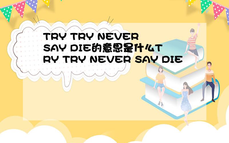 TRY TRY NEVER SAY DIE的意思是什么TRY TRY NEVER SAY DIE