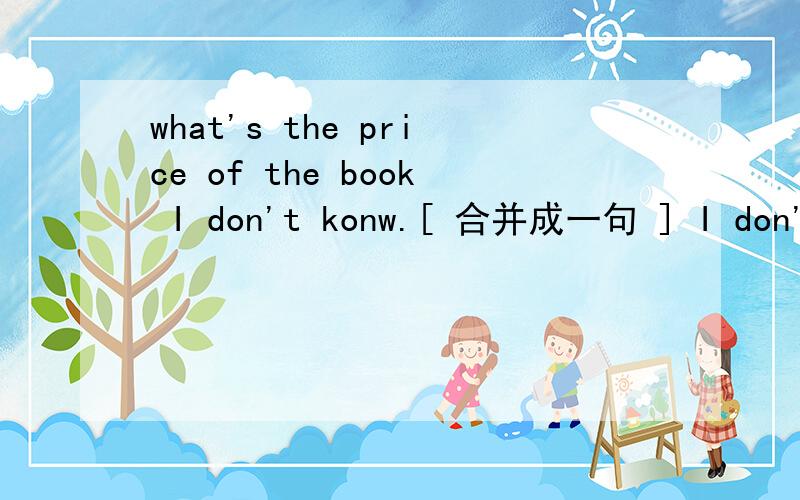 what's the price of the book I don't konw.[ 合并成一句 ] I don't know what ___ ___ of the book _