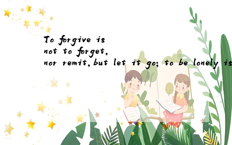 To forgive is not to forget,nor remit,but let it go; to be lonely is not because you have no friends,but no one is living in your heart这是是原句 翻译这个