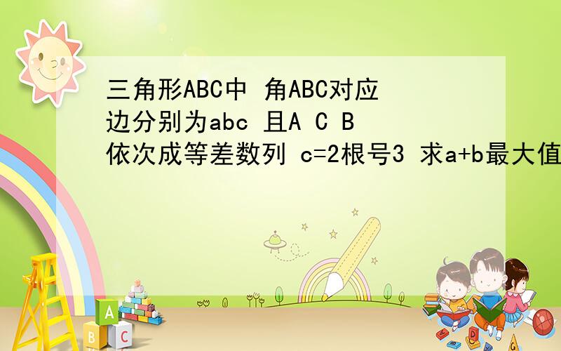 三角形ABC中 角ABC对应边分别为abc 且A C B依次成等差数列 c=2根号3 求a+b最大值