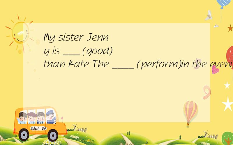 My sister Jenny is ___(good）than Kate The ____(perform)in the evening dress looks very niceMy sister Jenny is ___(good）than Kate The ____(perform)in the evening dress looks very niceShe's a writer with great ___(talented)Who do you think is the _