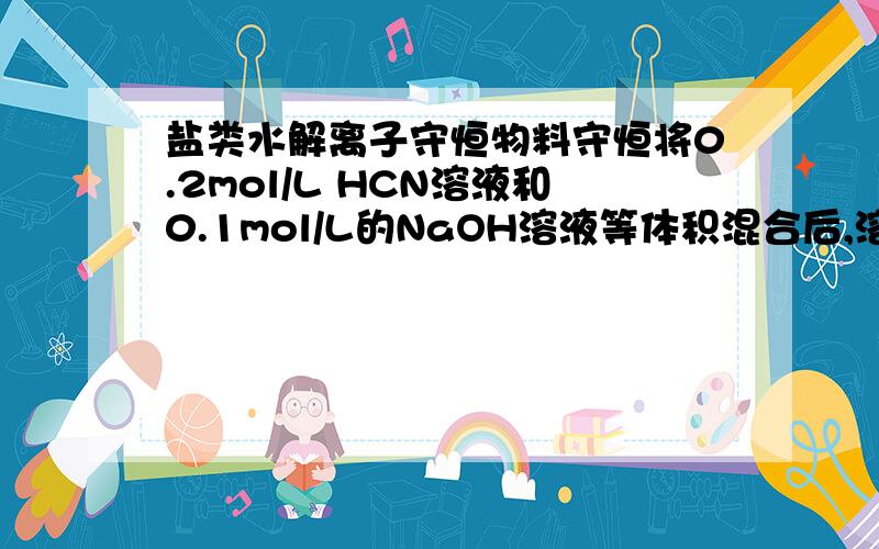 盐类水解离子守恒物料守恒将0.2mol/L HCN溶液和0.1mol/L的NaOH溶液等体积混合后,溶液显碱性,下列关系式中正确的是A.c(HCN)c(CN-)   C.c(HCN)-c(CN-)=c(OH-)   D.c(HCN)+c(CN-)=0.1mol/L