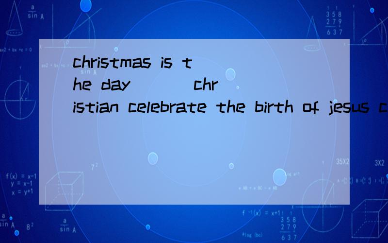 christmas is the day ( ) christian celebrate the birth of jesus christ.A on which B which C in which D in that选啥,为啥.