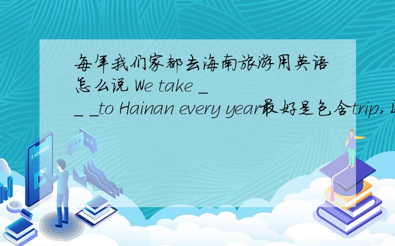 每年我们家都去海南旅游用英语怎么说 We take _ _ _to Hainan every year最好是包含trip,因为我们这个单元刚学了trip这个单词.
