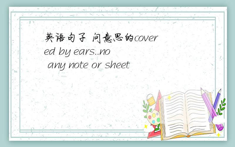 英语句子 问意思的covered by ears..no any note or sheet