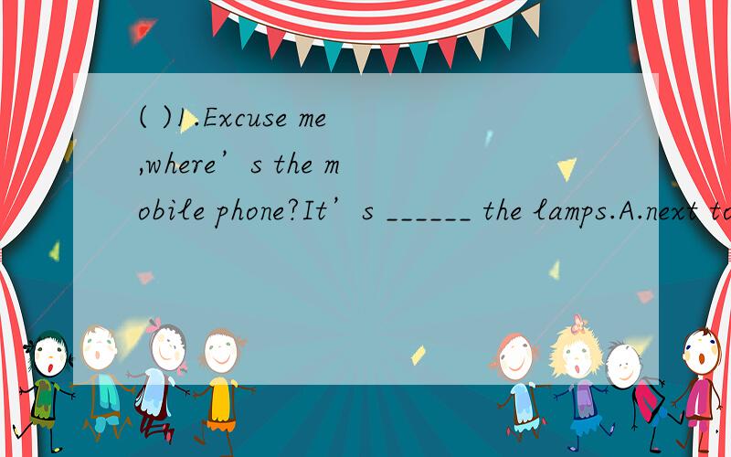 ( )1.Excuse me,where’s the mobile phone?It’s ______ the lamps.A.next to B.between C.behind( )1.Excuse me,where’s the mobile phone?It’s ______ the lamps.A.next to B.between C.behind D.under( )2.To get there _________ you can take bus No.5.A.fa