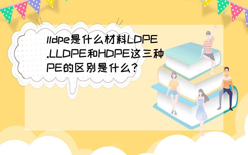 lldpe是什么材料LDPE.LLDPE和HDPE这三种PE的区别是什么?