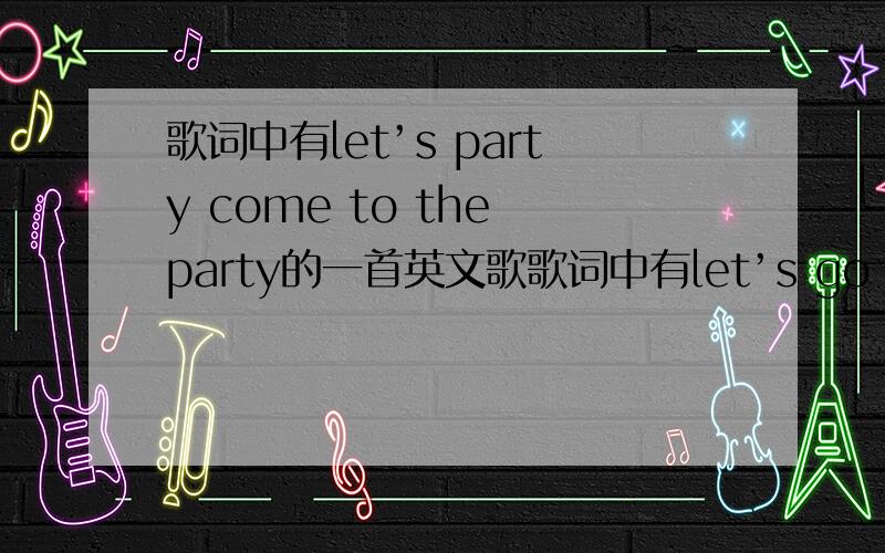 歌词中有let’s party come to the party的一首英文歌歌词中有let’s go party come to the party的一首英文歌.