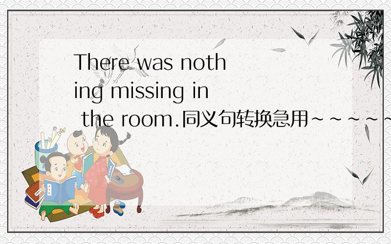 There was nothing missing in the room.同义句转换急用~~~~~~