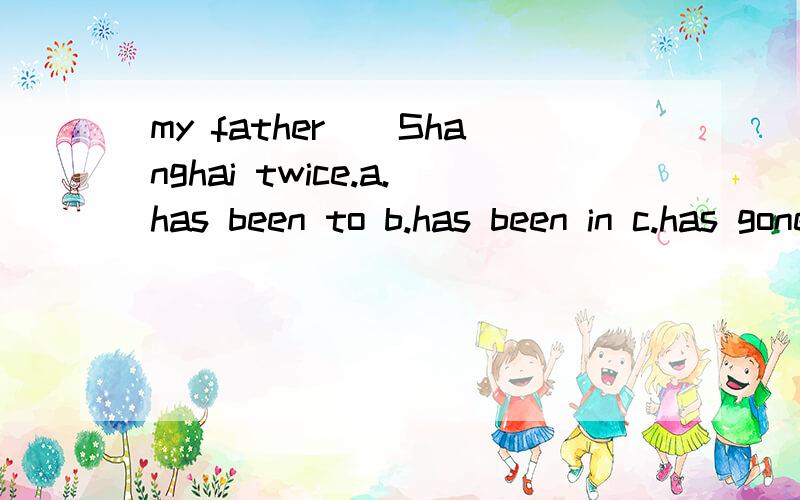my father__Shanghai twice.a.has been to b.has been in c.has gone to d.has gone in