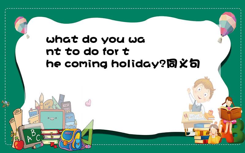 what do you want to do for the coming holiday?同义句