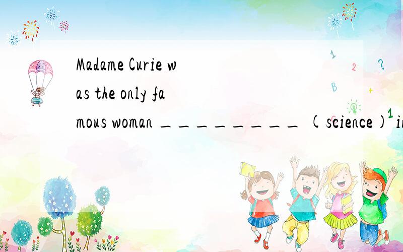 Madame Curie was the only famous woman ________ (science) in the world.