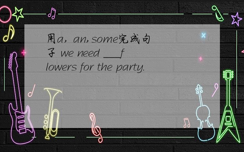 用a, an,some完成句子 we need ___flowers for the party.