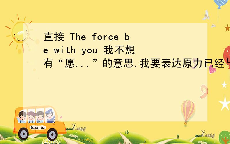 直接 The force be with you 我不想有“愿...”的意思.我要表达原力已经与你同在,永远与你同在.语法上对吗,如果不对该怎么改.