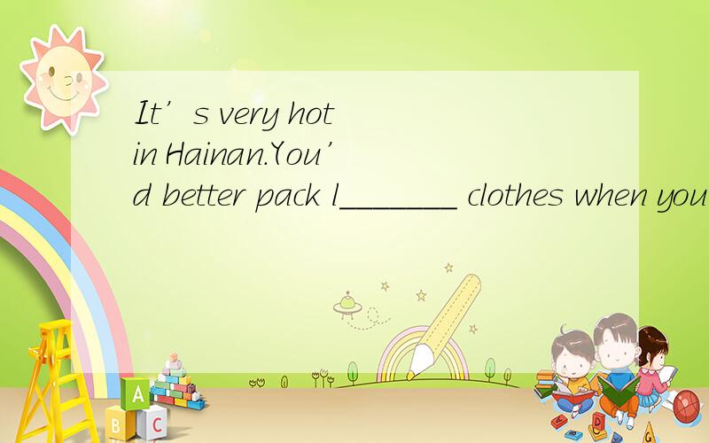 It’s very hot in Hainan.You’d better pack l_______ clothes when you go there.
