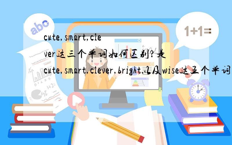 cute,smart,clever这三个单词如何区别?是cute,smart,clever,bright以及wise这五个单词的用法辨析。