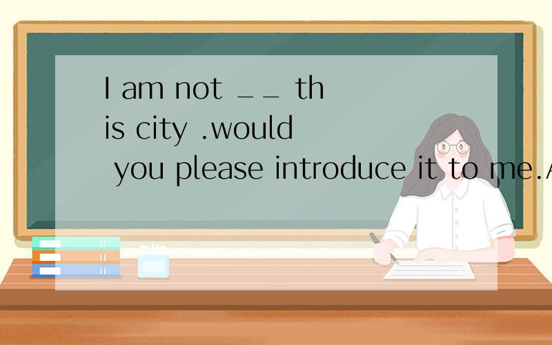 I am not __ this city .would you please introduce it to me.A.familiar to B.familiar in C.familiar for D familiar with