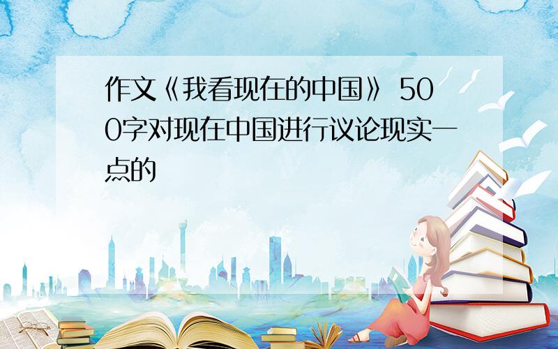 作文《我看现在的中国》 500字对现在中国进行议论现实一点的
