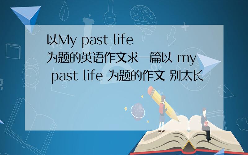 以My past life 为题的英语作文求一篇以 my past life 为题的作文 别太长
