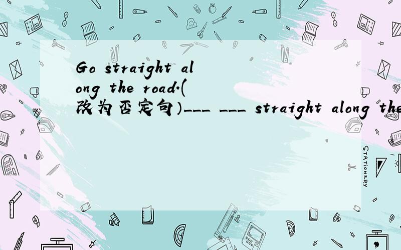 Go straight along the road.(改为否定句）___ ___ straight along the road.
