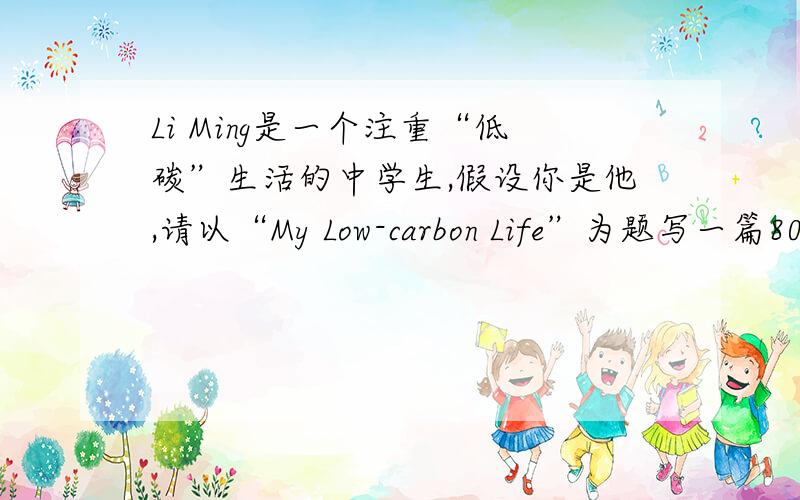 Li Ming是一个注重“低碳”生活的中学生,假设你是他,请以“My Low-carbon Life”为题写一篇80词左右的短参考词汇:on foot ,turn off,tap,reuse,make full use of,plastic bag1.每天步行上学2.离开教室时,关灯,电