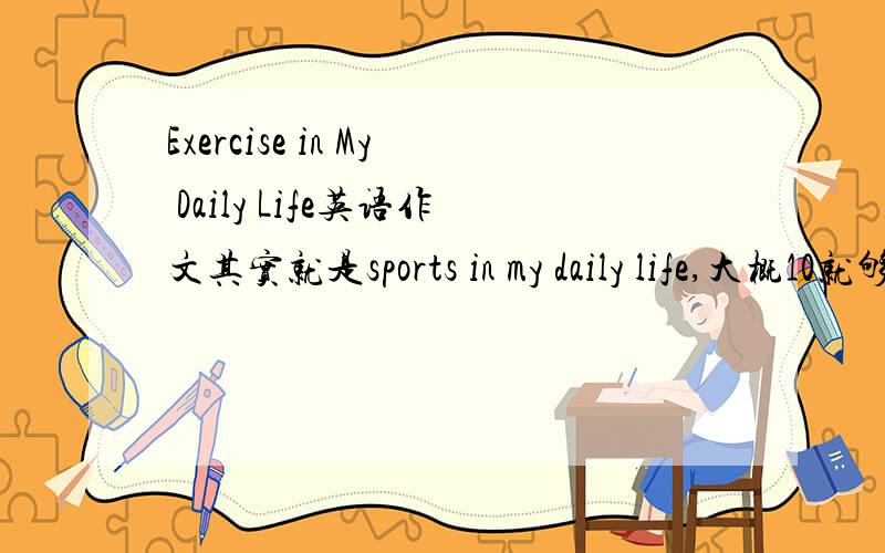 Exercise in My Daily Life英语作文其实就是sports in my daily life,大概10就够了.拜托不要从电脑上Copy下来,那些内容跟我的题目不符.请尽快!不用太高水平,字数不限,满10句就行.