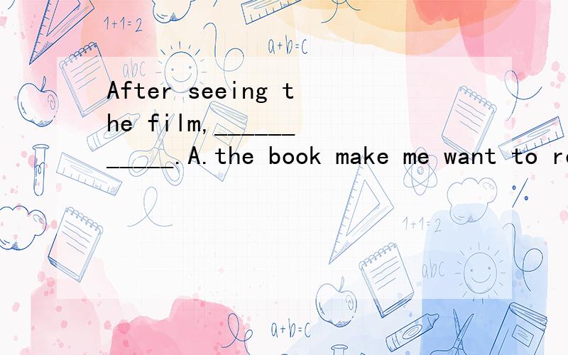 After seeing the film,___________.A.the book make me want to read it.B.I want to read the book.请帮我回答After seeing the film,__________________.A.the book was read by him B.he wanted to read the bookC.the book made him want to read itD.the rea