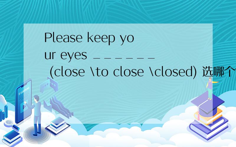 Please keep your eyes ______ (close \to close \closed) 选哪个?急要