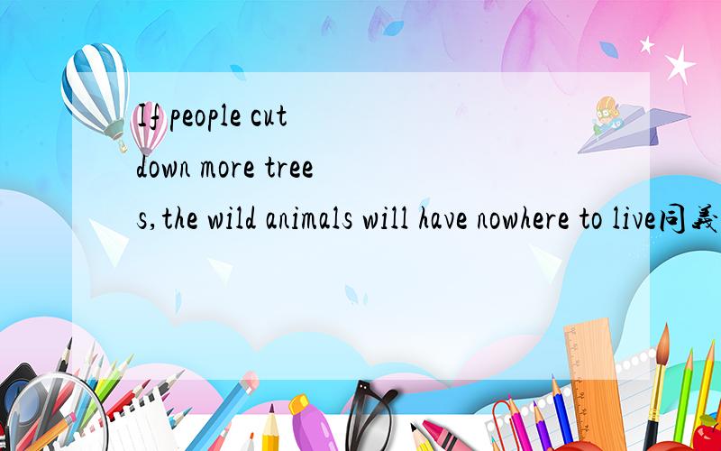 If people cut down more trees,the wild animals will have nowhere to live同义句 If people cut down more trees,the wild animals ------- have ---------- --------- ------------- ----------------.