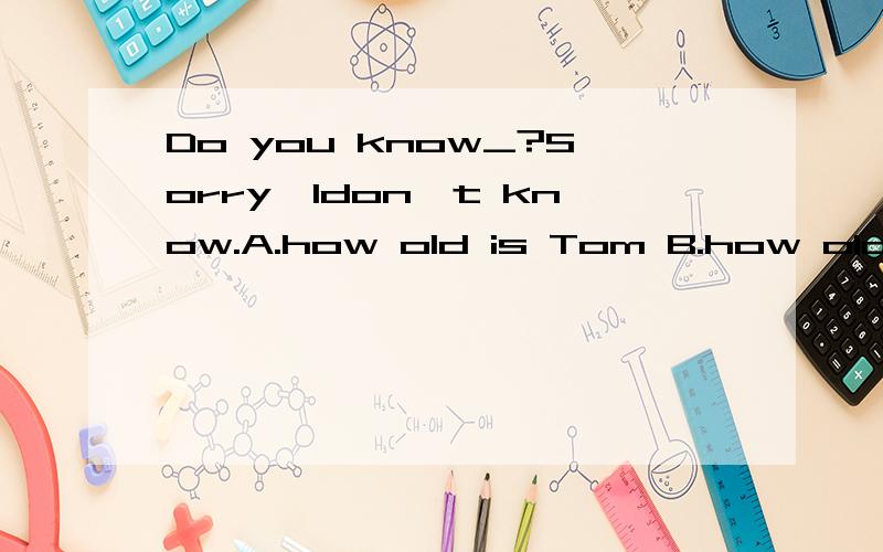 Do you know_?Sorry,Idon't know.A.how old is Tom B.how old Tom is C.where Tom live
