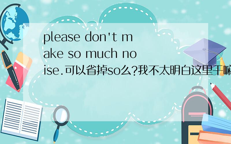 please don't make so much noise.可以省掉so么?我不太明白这里干嘛要用so