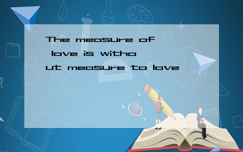 The measure of love is without measure to love
